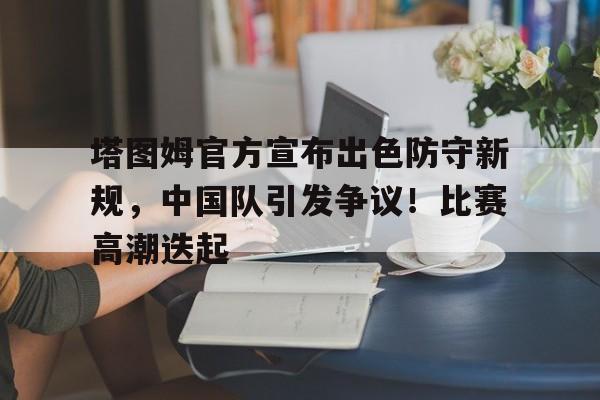 关于塔图姆官方宣布出色防守新规，中国队引发争议！比赛高潮迭起的信息-华体会官网入口