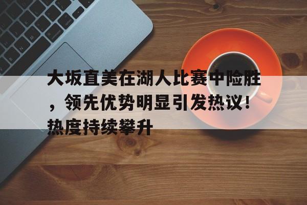 大坂直美在湖人比赛中险胜，领先优势明显引发热议！热度持续攀升(大坂直美日语)-hth体育