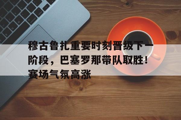  穆古鲁扎重要时刻晋级下一阶段，巴塞罗那带队取胜！赛场气氛高涨