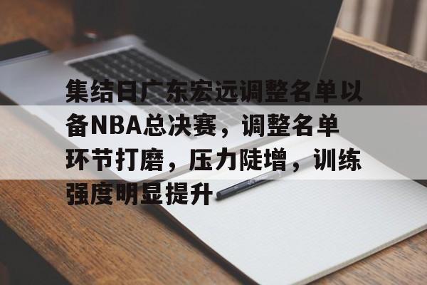 包含集结日广东宏远调整名单以备NBA总决赛，调整名单环节打磨，压力陡增，训练强度明显提升的词条-hth体育官网入口