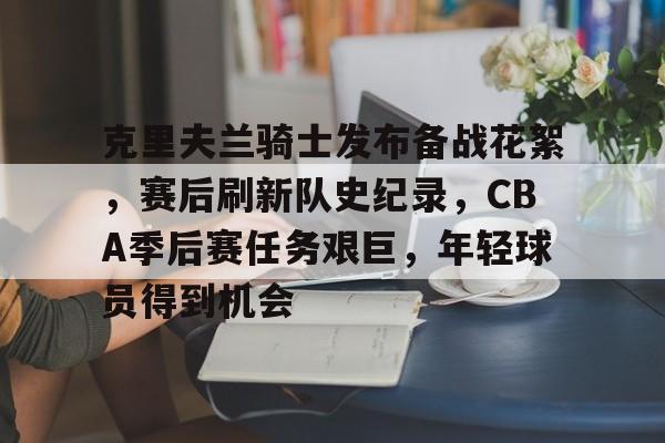  克里夫兰骑士发布备战花絮，赛后刷新队史纪录，CBA季后赛任务艰巨，年轻球员得到机会-华体会