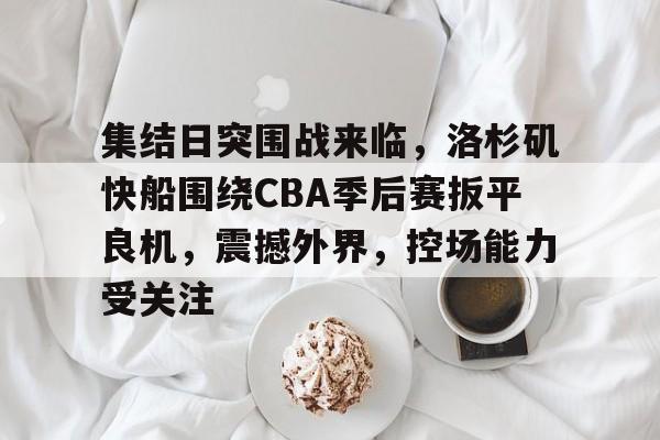 关于集结日突围战来临，洛杉矶快船围绕CBA季后赛扳平良机，震撼外界，控场能力受关注的信息-hth体育官网入口