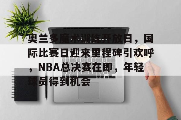 关于奥兰多魔术训练开放日，国际比赛日迎来里程碑引欢呼，NBA总决赛在即，年轻球员得到机会的信息-华体会